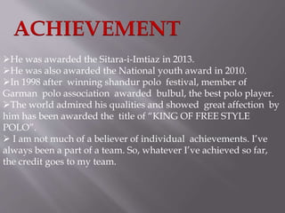 ACHIEVEMENT 
He was awarded the Sitara-i-Imtiaz in 2013. 
He was also awarded the National youth award in 2010. 
In 1998 after winning shandur polo festival, member of 
Garman polo association awarded bulbul, the best polo player. 
The world admired his qualities and showed great affection by 
him has been awarded the title of “KING OF FREE STYLE 
POLO”. 
 I am not much of a believer of individual achievements. I’ve 
always been a part of a team. So, whatever I’ve achieved so far, 
the credit goes to my team. 
 