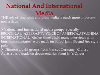 National And International 
Media 
THE role of electronic and print media is much more important 
now a days. 
National and International media groups specially 
BBC,CNN,AL JAZEERA,PTV,VOICE OF AMERICA,ATV,CHINA 
INTERNATIONAL, Khaleej times , held many interviews with 
him. documentaries were made on bulbul jan’s life and free style 
polo. 
 Different tourist groups from France , Germany , China , 
Austria , aslo made on documentaries about jan’s Career 
 