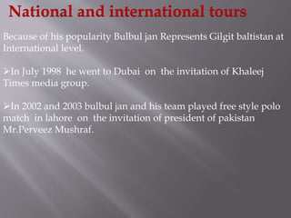 National and international tours 
Because of his popularity Bulbul jan Represents Gilgit baltistan at 
International level. 
In July 1998 he went to Dubai on the invitation of Khaleej 
Times media group. 
In 2002 and 2003 bulbul jan and his team played free style polo 
match in lahore on the invitation of president of pakistan 
Mr.Perveez Mushraf. 
 