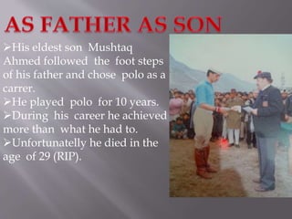 His eldest son Mushtaq 
Ahmed followed the foot steps 
of his father and chose polo as a 
carrer. 
He played polo for 10 years. 
During his career he achieved 
more than what he had to. 
Unfortunatelly he died in the 
age of 29 (RIP). 
 