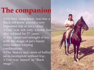 His best companion was truc a 
Black tall horse played a very 
important role in Jan’s carrer. 
Truc was not only a horse but 
also a friend for 17 years. 
 The speed and strenght of truc 
with the magic of jan’s hands 
were indeed winning 
combinations. 
The history and carrer of bulbul 
jan is incomplete without truc. 
Truc was named as “Black 
magic”. 
 