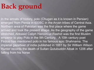 Back ground 
In the annals of history, polo (Chugan as it is known in Persian) 
emerged from Persia in 600BC in the Aryan tribes of Central Asia. 
Northern area of Pakistan was the first place where the game 
arrived and took the present shape. As the geography of the game 
stretched, Abbasid Caliph Haroon-ur-Rashid was the first Muslim 
emperor to play Polo in the 9th Century. A 10th century poet 
Firdosi has mentioned polo in his famous epic Shahnama. The 
imperial gazetteer of india published in 1881 by Sir William Wilson 
Hunter records the death of Sultan Qutubuddin Aibak in 1206 after 
falling from his horse 
 