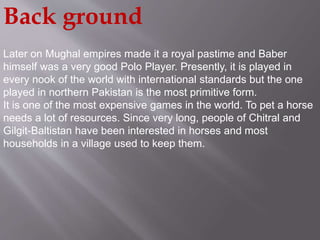 Back ground 
Later on Mughal empires made it a royal pastime and Baber 
himself was a very good Polo Player. Presently, it is played in 
every nook of the world with international standards but the one 
played in northern Pakistan is the most primitive form. 
It is one of the most expensive games in the world. To pet a horse 
needs a lot of resources. Since very long, people of Chitral and 
Gilgit-Baltistan have been interested in horses and most 
households in a village used to keep them. 
 