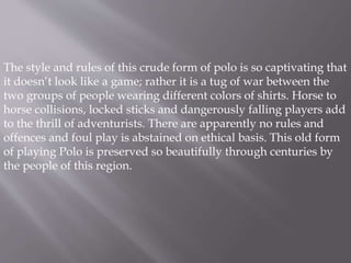 The style and rules of this crude form of polo is so captivating that 
it doesn’t look like a game; rather it is a tug of war between the 
two groups of people wearing different colors of shirts. Horse to 
horse collisions, locked sticks and dangerously falling players add 
to the thrill of adventurists. There are apparently no rules and 
offences and foul play is abstained on ethical basis. This old form 
of playing Polo is preserved so beautifully through centuries by 
the people of this region. 
 