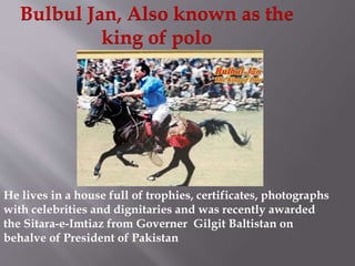 Bulbul Jan, Also known as the 
king of polo 
He lives in a house full of trophies, certificates, photographs 
with celebrities and dignitaries and was recently awarded 
the Sitara-e-Imtiaz from Governer Gilgit Baltistan on 
behalve of President of Pakistan 
 