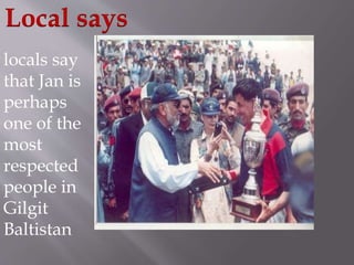 Local says 
locals say 
that Jan is 
perhaps 
one of the 
most 
respected 
people in 
Gilgit 
Baltistan 
 