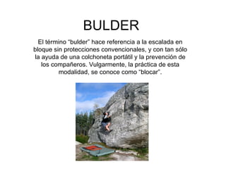 BULDER El término “bulder” hace referencia a la escalada en bloque sin protecciones convencionales, y con tan sólo la ayuda de una colchoneta portátil y la prevención de los compañeros. Vulgarmente, la práctica de esta modalidad, se conoce como “blocar”. 