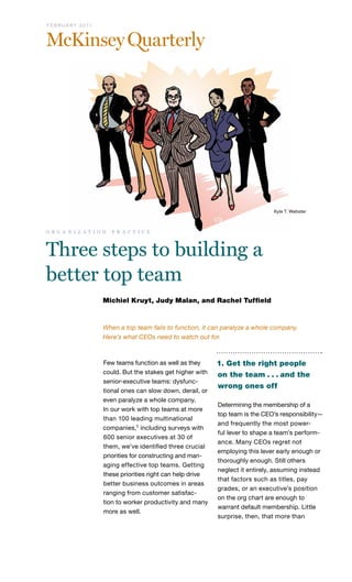 F E B R U A R Y 2 0 11

Kyle T. Webster

o r g a n i z a t i o n

p r a c t i c e

Three steps to building a
better top team
Michiel Kruyt, Judy Malan, and Rachel Tuffield

When a top team fails to function, it can paralyze a whole company.
Here’s what CEOs need to watch out for.

Few teams function as well as they
could. But the stakes get higher with
senior-executive teams: dysfunctional ones can slow down, derail, or
even paralyze a whole company.
In our work with top teams at more
than 100 leading multinational
companies,1 including surveys with
600 senior executives at 30 of
them, we’ve identified three crucial
priorities for constructing and managing effective top teams. Getting
these priorities right can help drive
better business outcomes in areas
ranging from customer satisfaction to worker productivity and many
more as well.

1. Get the right people
on the team . . . and the
wrong ones off
Determining the membership of a
top team is the CEO’s responsibility—
and frequently the most powerful lever to shape a team’s performance. Many CEOs regret not
employing this lever early enough or
thoroughly enough. Still others
neglect it entirely, assuming instead
that factors such as titles, pay
grades, or an executive’s position
on the org chart are enough to
warrant default membership. Little
surprise, then, that more than

 