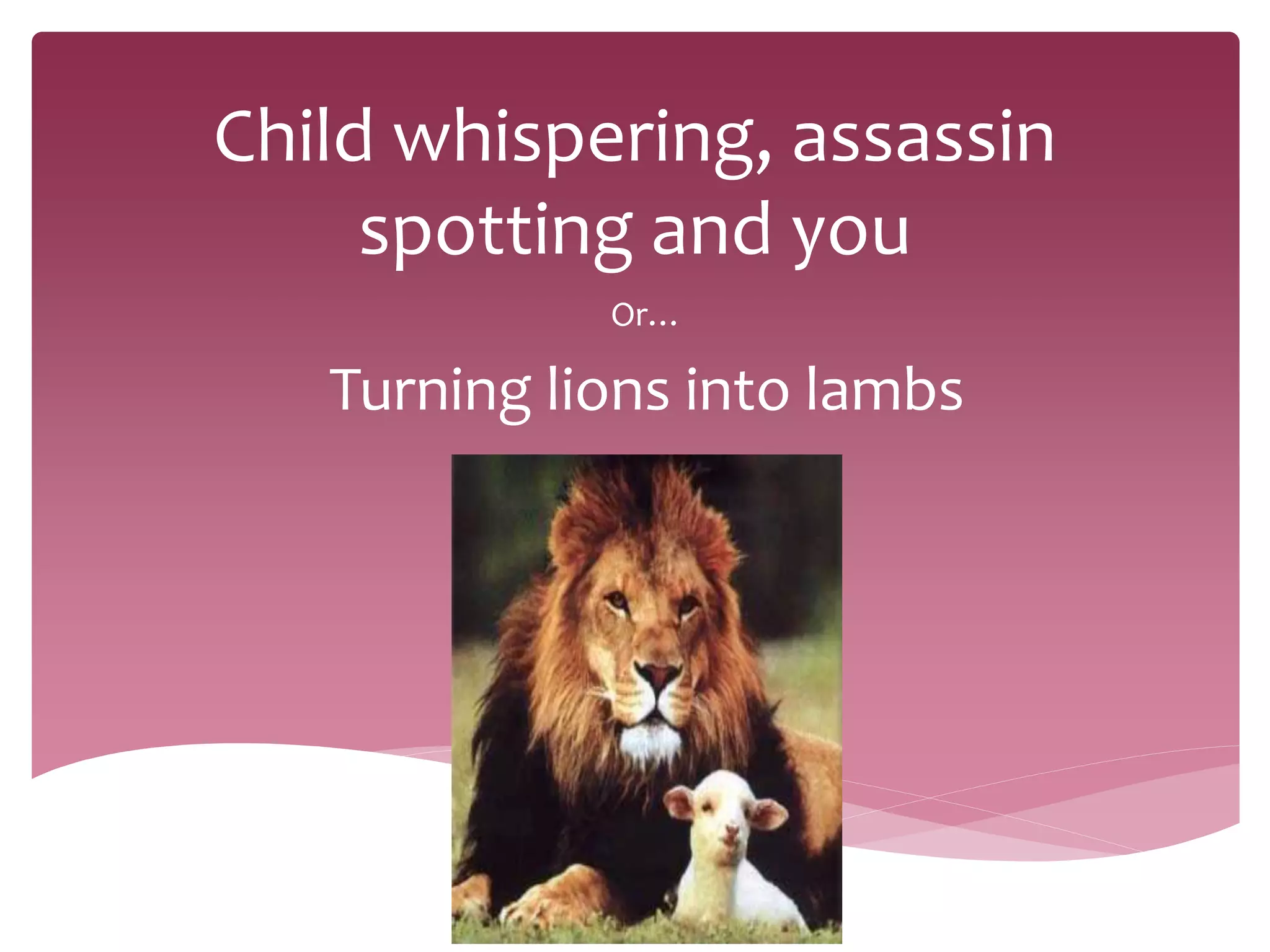 Child whispering, assassin
spotting and you
Or…
Turning lions into lambs
 