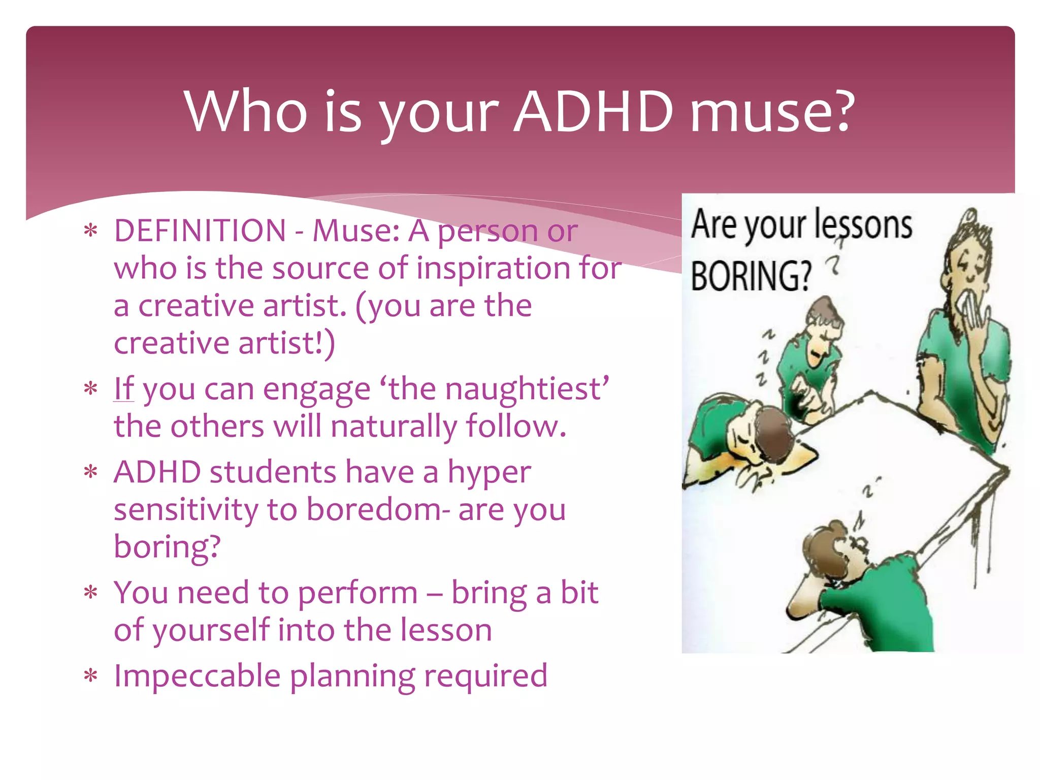  DEFINITION - Muse: A person or
who is the source of inspiration for
a creative artist. (you are the
creative artist!)
 If you can engage ‘the naughtiest’
the others will naturally follow.
 ADHD students have a hyper
sensitivity to boredom- are you
boring?
 You need to perform – bring a bit
of yourself into the lesson
 Impeccable planning required
Who is your ADHD muse?
 