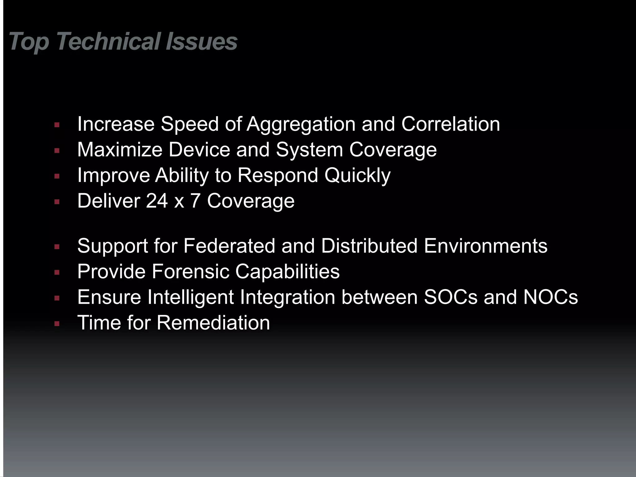 Top Technical Issues


    §    Increase Speed of Aggregation and Correlation
    §    Maximize Device and System Coverage
    §    Improve Ability to Respond Quickly
    §    Deliver 24 x 7 Coverage

    §    Support for Federated and Distributed Environments
    §    Provide Forensic Capabilities
    §    Ensure Intelligent Integration between SOCs and NOCs
    §    Time for Remediation
 