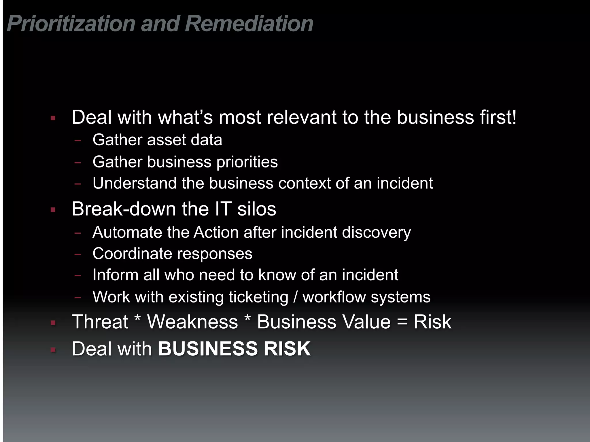 Prioritization and Remediation



    §    Deal with what’s most relevant to the business first!
          −  Gather asset data
          −  Gather business priorities
          −  Understand the business context of an incident

    §    Break-down the IT silos
          −  Automate the Action after incident discovery
          −  Coordinate responses
          −  Inform all who need to know of an incident
          −  Work with existing ticketing / workflow systems
    §    Threat * Weakness * Business Value = Risk
    §    Deal with BUSINESS RISK
 