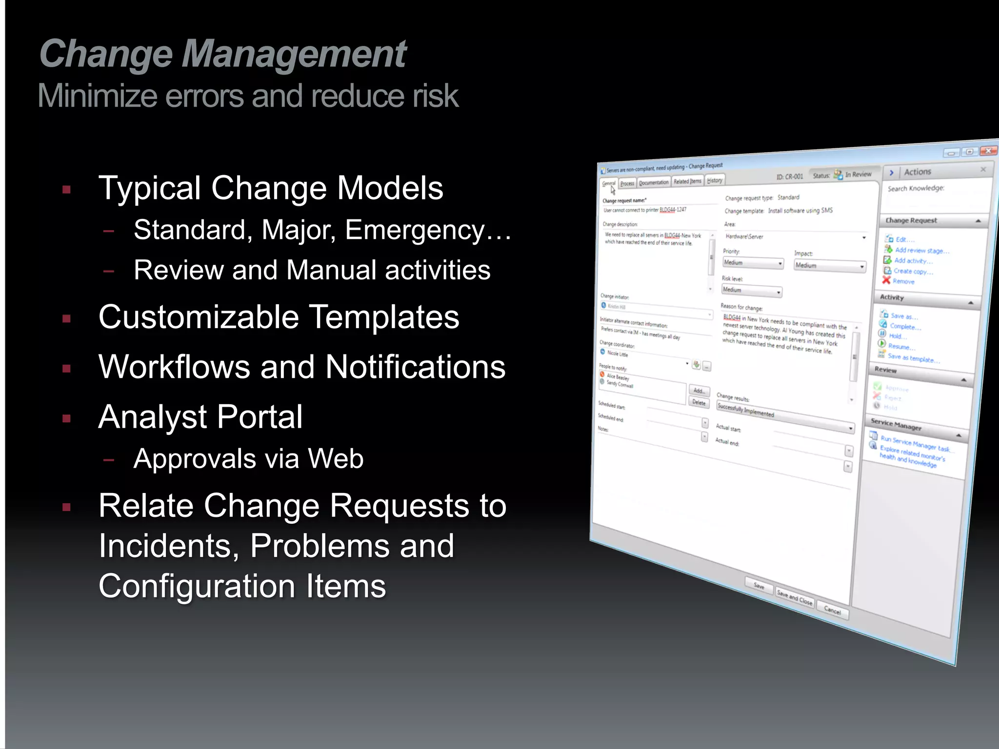 Change Management
Minimize errors and reduce risk

 §    Typical Change Models
       −  Standard, Major, Emergency…
       −  Review and Manual activities

 §    Customizable Templates
 §    Workflows and Notifications
 §    Analyst Portal
       −    Approvals via Web
 §    Relate Change Requests to
       Incidents, Problems and
       Configuration Items
 