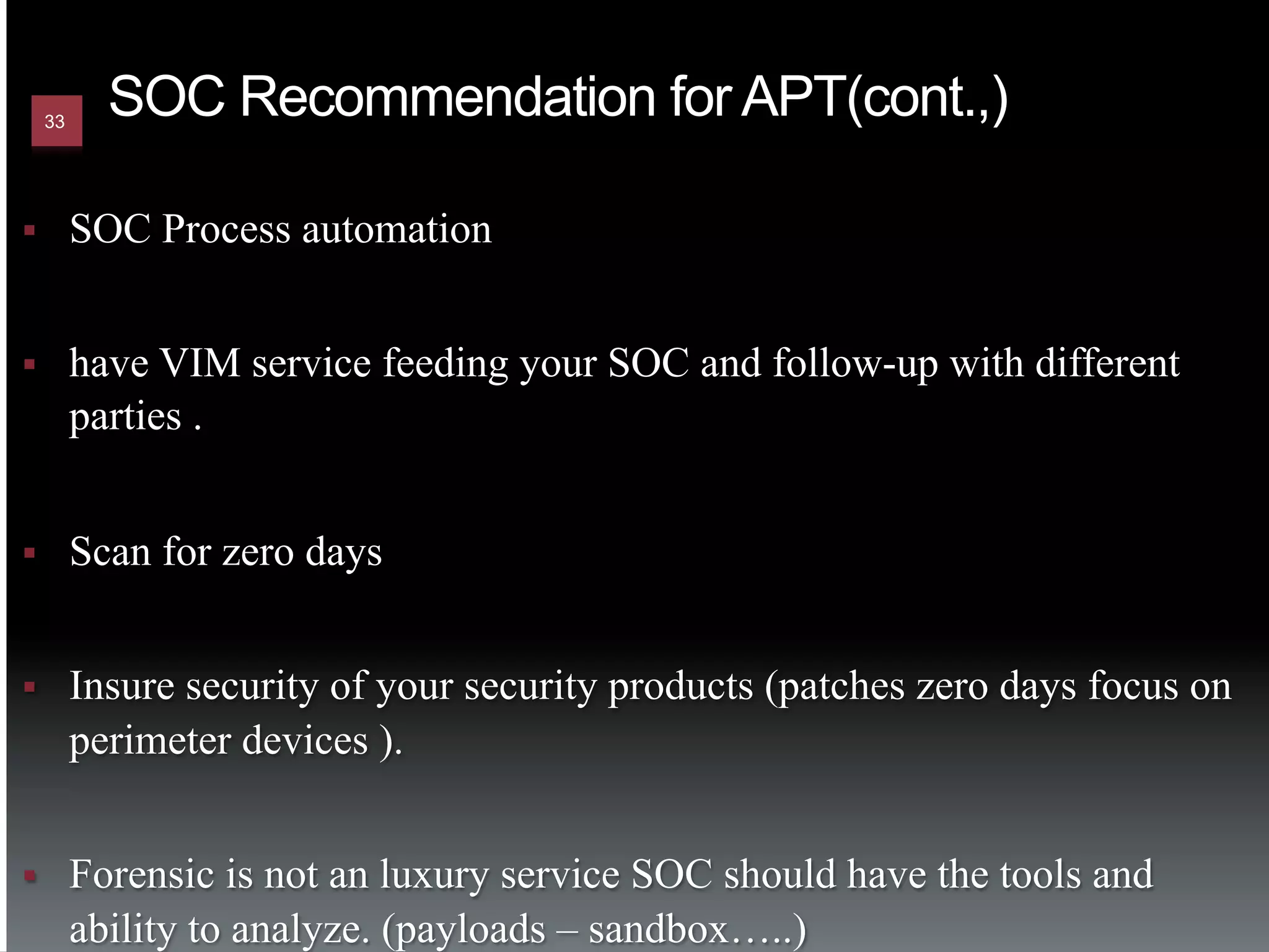 33
             SOC Recommendation for APT(cont.,)

§         SOC Process automation


§         have VIM service feeding your SOC and follow-up with different
           parties .


§         Scan for zero days


§         Insure security of your security products (patches zero days focus on
           perimeter devices ).


§         Forensic is not an luxury service SOC should have the tools and
           ability to analyze. (payloads – sandbox…..)
 