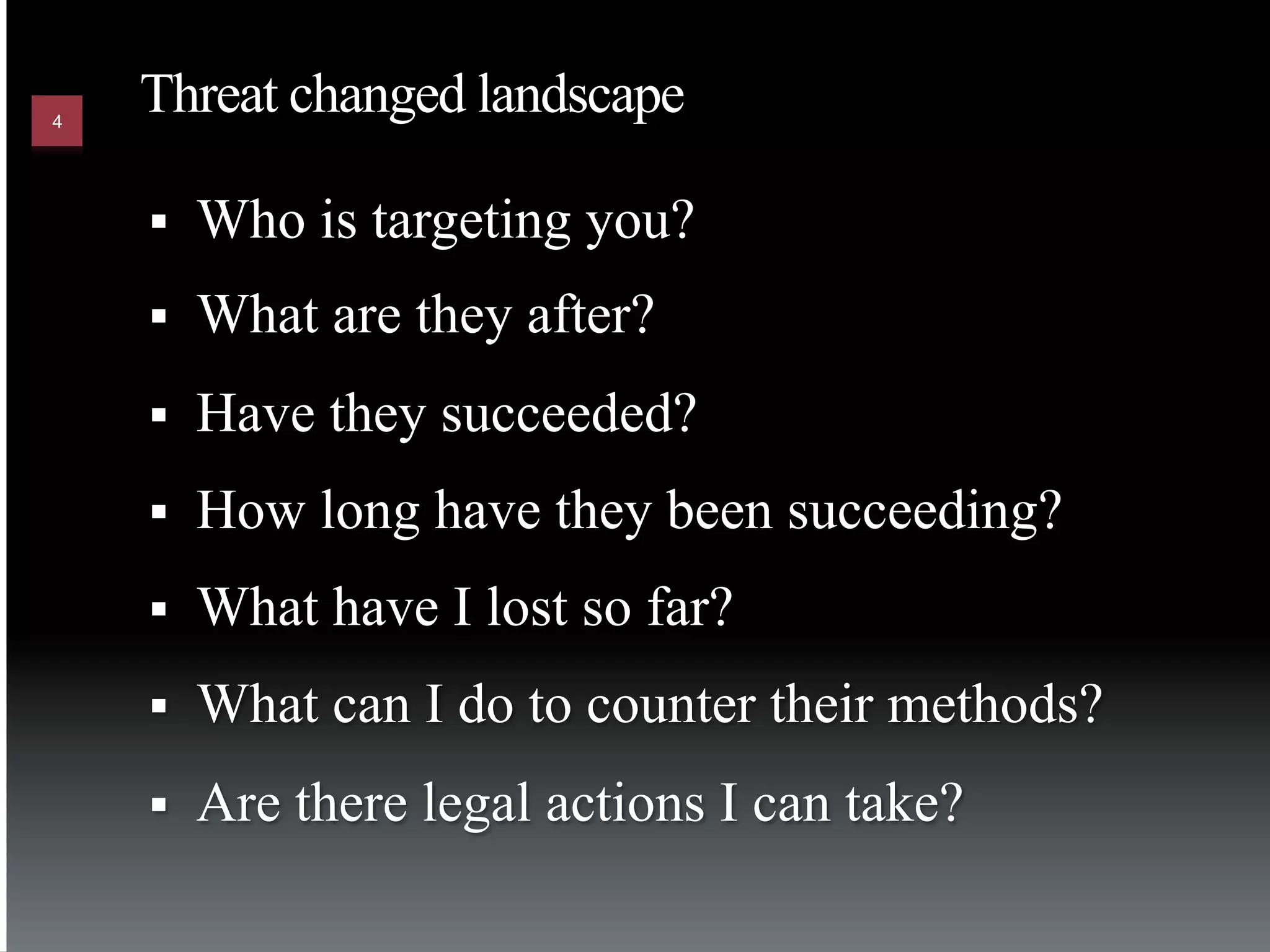 4
    Threat changed landscape

    §    Who is targeting you?
    §    What are they after?
    §    Have they succeeded?
    §    How long have they been succeeding?
    §    What have I lost so far?
    §    What can I do to counter their methods?
    §    Are there legal actions I can take?
 