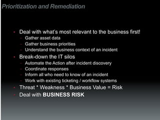 Prioritization and Remediation



    §    Deal with what’s most relevant to the business first!
          −  Gather asset data
          −  Gather business priorities
          −  Understand the business context of an incident

    §    Break-down the IT silos
          −  Automate the Action after incident discovery
          −  Coordinate responses
          −  Inform all who need to know of an incident
          −  Work with existing ticketing / workflow systems
    §    Threat * Weakness * Business Value = Risk
    §    Deal with BUSINESS RISK
 