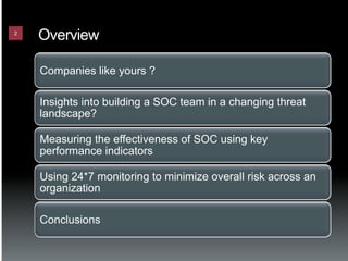 2
    Overview

    Companies like yours ?

    Insights into building a SOC team in a changing threat
    landscape?

    Measuring the effectiveness of SOC using key
    performance indicators

    Using 24*7 monitoring to minimize overall risk across an
    organization

    Conclusions
 