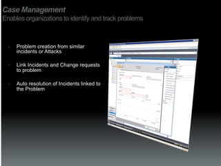 Case Management
Enables organizations to identify and track problems



  •    Problem creation from similar
       incidents or Attacks

  •    Link Incidents and Change requests
       to problem

  •    Auto resolution of Incidents linked to
       the Problem
 