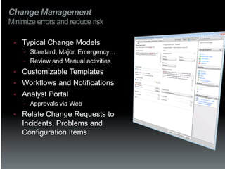 Change Management
Minimize errors and reduce risk

 §    Typical Change Models
       −  Standard, Major, Emergency…
       −  Review and Manual activities

 §    Customizable Templates
 §    Workflows and Notifications
 §    Analyst Portal
       −    Approvals via Web
 §    Relate Change Requests to
       Incidents, Problems and
       Configuration Items
 
