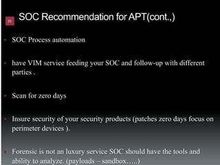 33
             SOC Recommendation for APT(cont.,)

§         SOC Process automation


§         have VIM service feeding your SOC and follow-up with different
           parties .


§         Scan for zero days


§         Insure security of your security products (patches zero days focus on
           perimeter devices ).


§         Forensic is not an luxury service SOC should have the tools and
           ability to analyze. (payloads – sandbox…..)
 