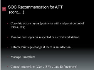 34
      SOC Recommendation for APT
      (cont,…)

     §    Correlate across layers (perimeter with end point output of
           IDS & IPS)


     §    Monitor privileges on suspected or alerted workstation.


     §    Enforce Privilege change if there is an infection.


     §    Manage Exceptions


     §    Contact Authorities (Cert , ISP’s , Law Enforcement)
 