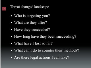 4
    Threat changed landscape

    §    Who is targeting you?
    §    What are they after?
    §    Have they succeeded?
    §    How long have they been succeeding?
    §    What have I lost so far?
    §    What can I do to counter their methods?
    §    Are there legal actions I can take?
 