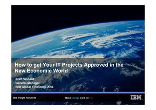 How to get Your IT Projects Approved in the
        g              j      pp
 New Economic World
  Brett Vincent
  General Manager
  IBM Global Financing, ANZ


IBM Insight Forum 09          Make change work for you
                                                         ®
 