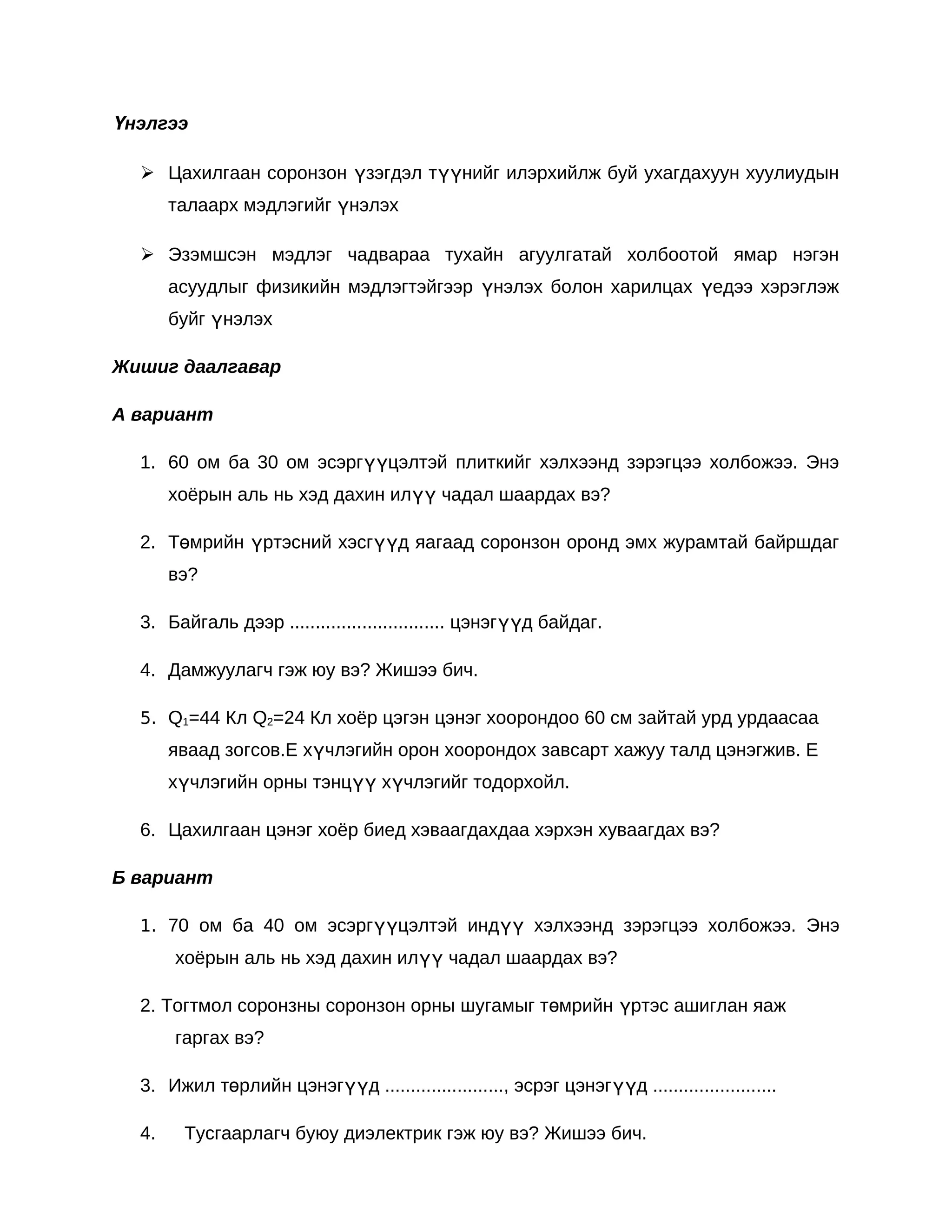 Үнэлгээ

   Цахилгаан соронзон үзэгдэл түүнийг илэрхийлж буй ухагдахуун хуулиудын
       талаарх мэдлэгийг үнэлэх

   Эзэмшсэн мэдлэг чадвараа тухайн агуулгатай холбоотой ямар нэгэн
       асуудлыг физикийн мэдлэгтэйгээр үнэлэх болон харилцах үедээ хэрэглэж
       буйг үнэлэх

Жишиг даалгавар

А вариант

  1. 60 ом ба 30 ом эсэргүүцэлтэй плиткийг хэлхээнд зэрэгцээ холбожээ. Энэ
       хоёрын аль нь хэд дахин илүү чадал шаардах вэ?

  2. Төмрийн үртэсний хэсгүүд яагаад соронзон оронд эмх журамтай байршдаг
       вэ?

  3. Байгаль дээр .............................. цэнэгүүд байдаг.

  4. Дамжуулагч гэж юу вэ? Жишээ бич.

  5. Q1=44 Кл Q2=24 Кл хоёр цэгэн цэнэг хоорондоо 60 см зайтай урд урдаасаа
       яваад зогсов.Е хүчлэгийн орон хоорондох завсарт хажуу талд цэнэгжив. Е
       хүчлэгийн орны тэнцүү хүчлэгийг тодорхойл.

  6. Цахилгаан цэнэг хоёр биед хэваагдахдаа хэрхэн хуваагдах вэ?

Б вариант

  1. 70 ом ба 40 ом эсэргүүцэлтэй индүү хэлхээнд зэрэгцээ холбожээ. Энэ
       хоёрын аль нь хэд дахин илүү чадал шаардах вэ?

  2. Тогтмол соронзны соронзон орны шугамыг төмрийн үртэс ашиглан яаж
       гаргах вэ?

  3. Ижил төрлийн цэнэгүүд ......................., эсрэг цэнэгүүд ........................

  4.    Тусгаарлагч буюу диэлектрик гэж юу вэ? Жишээ бич.
 