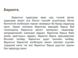 Барилгыг худалдаж авах үед түүний өртөг,
худалдаж авсан үнэ болон түүнийг ашиглахад бэлэн
болгохтой холбогдож гарсан засварын ба бусад зардлууд
орно. Харин компани барилгаа өөрсдөө барьж буй
тохиолдолд барилгын өртөгт материал, хөдөлмөр,
үйлдвэрлэлийн нэмэгдэл зардал, барилгаа барьж байх
үеийн даатгалын зардал, барилга барих зөвшөөрлийн
бичгийн төлбөр, барилгын зураг төслийн төлбөр,
барилгыг барихтай холбогдож авсан зээлийн хүүгийн
тодорхой хэсэг гэх мэт барилгыг барьж дуустал гарсан
бүх зардлууд орно.
 