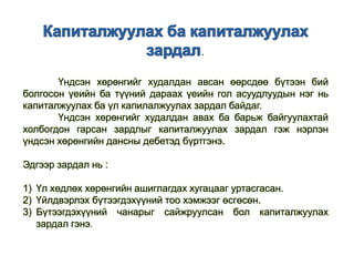 .
Үндсэн хөрөнгийг худалдан авсан өөрсдөө бүтээн бий
болгосон үеийн ба түүний дараах үеийн гол асуудлуудын нэг нь
капиталжуулах ба үл капилалжуулах зардал байдаг.
Үндсэн хөрөнгийг худалдан авах ба барьж байгуулахтай
холбогдон гарсан зардлыг капиталжуулах зардал гэж нэрлэн
үндсэн хөрөнгийн дансны дебетэд бүртгэнэ.
Эдгээр зардал нь :
1) Үл хөдлөх хөрөнгийн ашиглагдах хугацааг уртасгасан.
2) Үйлдвэрлэх бүтээгдэхүүний тоо хэмжээг өсгөсөн.
3) Бүтээгдэхүүний чанарыг сайжруулсан бол капиталжуулах
зардал гэнэ.
 