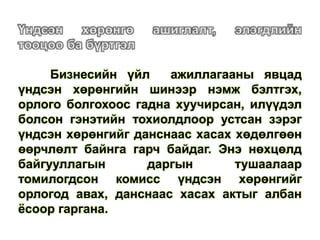 Бизнесийн үйл ажиллагааны явцад
үндсэн хөрөнгийн шинээр нэмж бэлтгэх,
орлого болгохоос гадна хуучирсан, илүүдэл
болсон гэнэтийн тохиолдлоор устсан зэрэг
үндсэн хөрөнгийг данснаас хасах хөдөлгөөн
өөрчлөлт байнга гарч байдаг. Энэ нөхцөлд
байгууллагын даргын тушаалаар
томилогдсон комисс үндсэн хөрөнгийг
орлогод авах, данснаас хасах актыг албан
ёсоор гаргана.
 