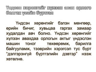 Үндсэн хөрөнгийг бэлэн мөнгөөр,
өрийн бичиг, хувьцаа гаргах замаар
худалдан авч болно. Үндсэн хөрөнгийг
хүлээн авахдаа орлогын актыг үндэслэн
машин тоног төхөөрөмж, барилга
байгууламж, тээврийн хэрэгсэл тус бүрт
“дэлгэрэнгүй бүртгэлийн дэвтэр” нээж
хөтөлнө.
 