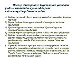 Эдгээр дэлгэрэнгүй бүртгэлийг үндэслэн
үндсэн хөрөнгийн журналд дараах
гүйлгээнүүдээр бичилт хийнэ.
a) Үндсэн хөрөнгийг бэлэн мөнгөөр худалдан авсан бол “Мөнгөн
хөрөнгө”
b) Барьж байгуулбал түүнтэй холбогдон гарсан зардлын
кредитээс
c) Хувь нийлүүлэх журмаар авсан бол “Хувь нийлүүлсэн
капитал” дансны кредитээс
d) Төлбөр хариуцагч өрөндөө өгвөл “Авлаг” дансны кредитээс
e) Үндсэн хөрөнгийн ашиглагдах хугацааг уртасгах нэмэлт
зардал гарвал түүнийг капиталжуулан үндсэн хөрөнгийн
үнийг нэмэгдүүлэх ба “Капиталжуулах зардал” дансны
кредитээс
f) Хэрэв өрийн бичиг, хувьцаа гаргах замаар үндсэн хөрөнгө
худалдан авсан бол тэдгээрийн зах зээлийн үнэнд үндэслэн
үндсэн хөрөнгийн өртгийг тодорхойож “энгийн хувьцаа” ба
“Өрийн бичиг” дансны кредитээс “Үндсэн хөрөнгө” дансны
дебетэд тус тус бичилт хийнэ.
 