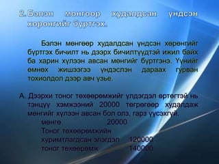 Бэлэн мөнгөөр худалдсан үндсэн хөрөнгийг
бүртгэх бичилт нь дээрх бичилтүүдтэй ижил байх
ба харин хүлээн авсан мөнгийг бүртгэнэ. Үүнийг
өмнөх жишээгээ үндэслэн дараах гурван
тохиолдол дээр авч үзье.
А. Дээрхи тоног төхөөрөмжийг үлдэгдэл өртөгтэй нь
тэнцүү хэмжээний 20000 төгрөгөөр худалдаж
мөнгийг хүлээн авсан бол олз, гарз үүсэхгүй.
мөнгө 20000
Тоног төхөөрөмжийн
хуримтлагдсан элэгдэл 120000
тоног төхөөрөмж 140000
 