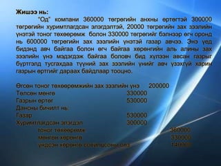 Жишээ нь:
“Од” компани 360000 төгрөгийн анхны өртөгтэй 300000
төгрөгийн хуримтлагдсан элэгдэлтэй, 20000 төгрөгийн зах зээлийн
үнэтэй тоног төхөөрөмж болон 330000 төгрөгийг бэлнээр өгч оронд
нь 600000 төгрөгийн зах зээлийн үнэтэй газар авчээ. Энэ үед
бидэнд авч байгаа болон өгч байгаа хөрөнгийн аль алины зах
зээлийн үнэ мэдэгдэж байгаа боловч бид хүлээн авсан газрыг
бүртгэлд тусгахдаа түүний зах зээлийн үнийг авч үзэхгүй харин
газрын өртгийг дараах байдлаар тооцно.
Өгсөн тоног төхөөрөмжийн зах зээлийн үнэ 200000
Төлсөн мөнгө 330000
Газрын өртөг 530000
Дансны бичилт нь:
Газар 530000
Хуримтлагдсан элэгдэл 300000
тоног төхөөрөмж 360000
мөнгөн хөрөнгө 330000
үндсэн хөрөнгө солилцсоны олз 140000
 