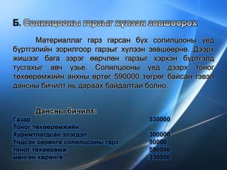 Б.
Материаллаг гарз гарсан бүх солилцооны үед
бүртгэлийн зорилгоор гарзыг хүлээн зөвшөөрнө. Дээрх
жишээг бага зэрэг өөрчлөн гарзыг хэрхэн бүртгэлд
тусгахыг авч үзье. Солилцооны үед дээрх тоног
төхөөрөмжийн анхны өртөг 590000 төгрөг байсан гэвэл
дансны бичилт нь дараах байдалтай болно.
Дансны бичилт:
Газар 530000
Тоног төхөөрөмжийн
Хуримтлагдсан элэгдэл 300000
Үндсэн хөрөнгө солилцсоны гарз 90000
тоног төхөөрөмж 590000
мөнгөн хөрөнгө 330000
 