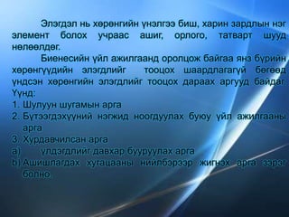 Элэгдэл нь хөрөнгийн үнэлгээ биш, харин зардлын нэг
элемент болох учраас ашиг, орлого, татварт шууд
нөлөөлдөг.
Биенесийн үйл ажилгаанд оролцож байгаа янз бүрийн
хөрөнгүүдийн элэгдлийг тооцох шаардлагагүй бөгөөд
үндсэн хөрөнгийн элэгдлийг тооцох дараах аргууд байдаг.
Үүнд:
1. Шулуун шугамын арга
2. Бүтээгдэхүүний нэгжид ноогдуулах буюу үйл ажилгааны
арга
3. Хурдавчилсан арга
a) үлдэгдлийг давхар бууруулах арга
b) Ашишлагдах хугацааны нийлбэрээр жигнэх арга зэрэг
болно.
 