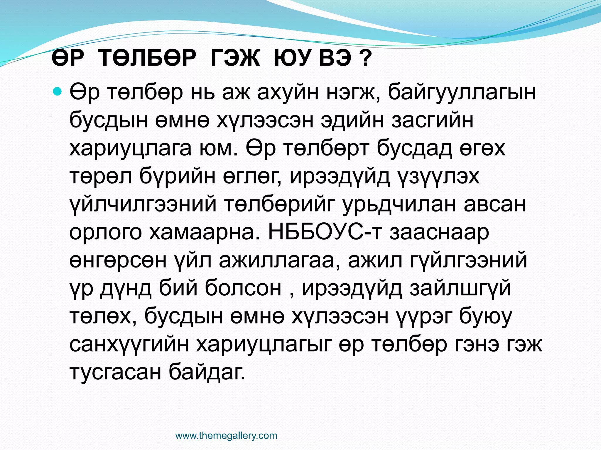 ӨР ТӨЛБӨР ГЭЖ ЮУ ВЭ ?
 Өр төлбөр нь аж ахуйн нэгж, байгууллагын
бусдын өмнө хүлээсэн эдийн засгийн
хариуцлага юм. Өр төлбөрт бусдад өгөх
төрөл бүрийн өглөг, ирээдүйд үзүүлэх
үйлчилгээний төлбөрийг урьдчилан авсан
орлого хамаарна. НББОУС-т зааснаар
өнгөрсөн үйл ажиллагаа, ажил гүйлгээний
үр дүнд бий болсон , ирээдүйд зайлшгүй
төлөх, бусдын өмнө хүлээсэн үүрэг буюу
санхүүгийн хариуцлагыг өр төлбөр гэнэ гэж
тусгасан байдаг.
www.themegallery.com
 