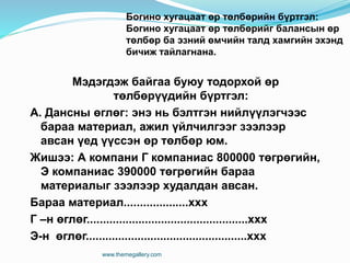 Мэдэгдэж байгаа буюу тодорхой өр
төлбөрүүдийн бүртгэл:
А. Дансны өглөг: энэ нь бэлтгэн нийлүүлэгчээс
бараа материал, ажил үйлчилгээг зээлээр
авсан үед үүссэн өр төлбөр юм.
Жишээ: А компани Г компаниас 800000 төгрөгийн,
Э компаниас 390000 төгрөгийн бараа
материалыг зээлээр худалдан авсан.
Бараа материал....................ххх
Г –н өглөг..................................................ххх
Э-н өглөг..................................................ххх
www.themegallery.com
Богино хугацаат өр төлбөрийн бүртгэл:
Богино хугацаат өр төлбөрийг балансын өр
төлбөр ба эзний өмчийн талд хамгийн эхэнд
бичиж тайлагнана.
 