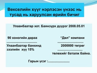 Векселийн хүүг нэрлэсэн үнээс нь
тусад нь харуулсан өрийн бичиг
Улаанбаатар хот. Баянзүрх дүүрэг 2008.05.01
90 хоногийн дараа “Дөл” компани
.................................. .............................
Улаанбаатар банкинд 2000000 төгрөг
зээлийн хүү 15% ............................
төлөхийг баталж байна.
Гарын үсэг :........................
 