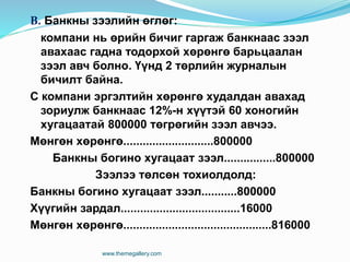 В. Банкны зээлийн өглөг:
компани нь өрийн бичиг гаргаж банкнаас зээл
авахаас гадна тодорхой хөрөнгө барьцаалан
зээл авч болно. Үүнд 2 төрлийн журналын
бичилт байна.
С компани эргэлтийн хөрөнгө худалдан авахад
зориулж банкнаас 12%-н хүүтэй 60 хоногийн
хугацаатай 800000 төгрөгийн зээл авчээ.
Мөнгөн хөрөнгө............................800000
Банкны богино хугацаат зээл................800000
Зээлээ төлсөн тохиолдолд:
Банкны богино хугацаат зээл...........800000
Хүүгийн зардал.....................................16000
Мөнгөн хөрөнгө..............................................816000
www.themegallery.com
 