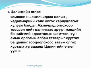 Г. Цалингийн өглөг:
компани нь ажилчиддаа цалин ,
хөдөлмөрийн хөлс олгох хариуцлагыг
хүлээж байдаг. Ажилчдад олгохоор
тооцсон нийт цалингаас эрүүл мэндийн
ба нийгмийн даатгалын шимтгэл, хүн
амын орлогын албан татварыг суутгах
ба цалинг тооцоолохоос тавьж олгох
хүртэлх хугацаанд Цалингийн өглөг
үүснэ.
www.themegallery.com
 