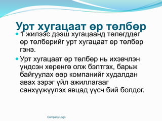 Урт хугацаат өр төлбөр
 1 жилээс дээш хугацаанд төлөгддөг
өр төлбөрийг урт хугацаат өр төлбөр
гэнэ.
 Урт хугацаат өр төлбөр нь ихэвчлэн
үндсэн хөрөнгө олж бэлтгэх, барьж
байгуулах өөр компанийг худалдан
авах зэрэг үйл ажиллагааг
санхүүжүүлэх явцад үүсч бий болдог.
Company Logo
 