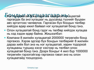 Бондыг хугацаагаар нь: Нэг хугацаатай бонд гэдэг нь тодорхой хугацаатай
гаргагдах ба энэ хугацааг нь дуусахад түүнийг буцаан
авч эргэлтээс чөлөөлнө. Гаргасан бүх бондын төлбөр
хийгдэх өдөр ижил байвал нэг хугацаатай бонд гэнэ.
 Олон хугацаатай бонд гэдэг нь төлбөр хийгдэх хугацаа
нь хэд хэдэн өдөр байна. Жишээлбэл:
 Компани 8 жилийн хугацаатай 2000000 төгрөгийн бонд
гаргажээ. Хэрэв эдгээр бүх бондын төлбөрийг 8 жилийн
дараа хийх бол энэ нь нэг хугацаатай, харин тодорхой
хугацааны туршид хэсэг хэсгээр нь төлбөл олон
хугацаатай бонд гэнэ. Дээрх бондыг 4 жил бүр 1000000
төгрөгийн гэрээтэйгээр гаргажээ гэвэл энэ нь олон
хугацаатайд тооцогдоно.
Company Logo
 