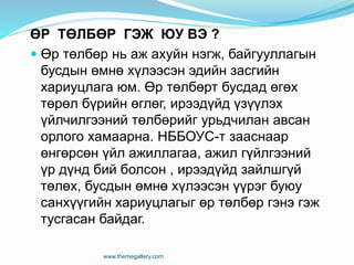 ӨР ТӨЛБӨР ГЭЖ ЮУ ВЭ ?
 Өр төлбөр нь аж ахуйн нэгж, байгууллагын
бусдын өмнө хүлээсэн эдийн засгийн
хариуцлага юм. Өр төлбөрт бусдад өгөх
төрөл бүрийн өглөг, ирээдүйд үзүүлэх
үйлчилгээний төлбөрийг урьдчилан авсан
орлого хамаарна. НББОУС-т зааснаар
өнгөрсөн үйл ажиллагаа, ажил гүйлгээний
үр дүнд бий болсон , ирээдүйд зайлшгүй
төлөх, бусдын өмнө хүлээсэн үүрэг буюу
санхүүгийн хариуцлагыг өр төлбөр гэнэ гэж
тусгасан байдаг.
www.themegallery.com
 