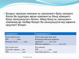  Бондыг гаргасан компани нь санхүүжигч буюу зээлдэгч
болох ба худалдан авсан компани нь бонд эзэмшигч
буюу санхүүжүүлэгч болно. Иймд бонд нь санхүүжигч
компанид өр төлбөр болдог ба санхүүжүүлэгчид хөрөнгө
оруулалт болдог.
Company Logo
Санхүүжигч: Санхүүжүүлэгч:
Бонд гаргах үед:
МХ.................хххх
Бондын өглөг............хххх
Бонд худалдан авах үед:
Бондоор хийгдсэн хөрөнгө
оруулалт.............ххх /дт/
Мөнгөн хөрөнгө...................ххх /кт/
Хүү төлөх үед:
Хүүгийн зардал.....ххх
МХ............................ххх
Хүү авахад:
МХ.....................ххх
Хүүгийн орлого........хххх
 