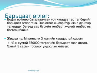 Барьцаат өглөг: Бодит өртгөөр баталгаажсан урт хугацаат өр төлбөрийг
барьцаат өглөг гэнэ. Энэ өглөг нь сар бүр ижил дүнгээр
төлөгддөг бөгөөд сар бүрийн төлбөрт хүүний төлбөр нь
багтсан байна.
 Жишээ нь: М компани 3 жилийн хугацаатай сарын
1 %-н хүүтэй 360000 төгрөгийн барьцаат зээл авсан.
Эхний 5 сарын тооцоог үндэслэн хийвэл:
Company Logo
 