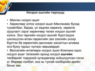 Ногдол ашгийн төрлүүд:
• Мөнгөн ногдол ашиг
• Хөрөнгөөр олгох ногдол ашиг-Мөнгөнөөс бусад
тухайлбал, бараа, үл хөдлөх хөрөнгө, хөрөнгө
оруулалт зэрэг хөрөнгөөр төлөх ногдол ашгийг
хэлнэ. Энэ төрлийн ногдол ашгийг бүртгэхдээ
шилжүүлэн өгсөн хөрөнгийн зах зээлийн үнээр
бүртгэх ба хөрөнгийн данснаас хасалтын аливаа
олз буюу гарзыг хүлээн зөвшөөрдөг.
• Векселийн өглөгөөрх ногдол ашиг-Компани одоо
ногдол ашиг төлөхийн оронд ногдол ашгийн
төлбөрийг тодорхой хугацаагаар хойшлуулсан гэсэн
үг. Өөрөөр хэлбэл, энэ нь тусгай хэлбэрийн өрийн
бичиг юм.
 