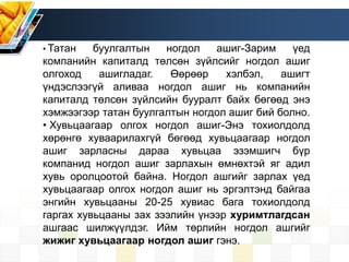 • Татан буулгалтын ногдол ашиг-Зарим үед
компанийн капиталд төлсөн зүйлсийг ногдол ашиг
олгоход ашигладаг. Өөрөөр хэлбэл, ашигт
үндэслээгүй аливаа ногдол ашиг нь компанийн
капиталд төлсөн зүйлсийн бууралт байх бөгөөд энэ
хэмжээгээр татан буулгалтын ногдол ашиг бий болно.
• Хувьцаагаар олгох ногдол ашиг-Энэ тохиолдолд
хөрөнгө хуваарилахгүй бөгөөд хувьцаагаар ногдол
ашиг зарласны дараа хувьцаа эзэмшигч бүр
компанид ногдол ашиг зарлахын өмнөхтэй яг адил
хувь оролцоотой байна. Ногдол ашгийг зарлах үед
хувьцаагаар олгох ногдол ашиг нь эргэлтэнд байгаа
энгийн хувьцааны 20-25 хувиас бага тохиолдолд
гаргах хувьцааны зах зээлийн үнээр хуримтлагдсан
ашгаас шилжүүлдэг. Ийм төрлийн ногдол ашгийг
жижиг хувьцаагаар ногдол ашиг гэнэ.
 