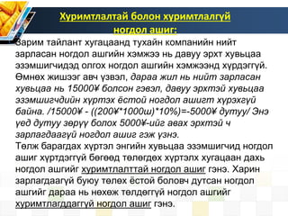Хуримтлалтай болон хуримтлалгүй
ногдол ашиг:
Зарим тайлант хугацаанд тухайн компанийн нийт
зарласан ногдол ашгийн хэмжээ нь давуу эрхт хувьцаа
эзэмшигчидэд олгох ногдол ашгийн хэмжээнд хүрдэггүй.
Өмнөх жишээг авч үзвэл, дараа жил нь нийт зарласан
хувьцаа нь 15000¥ болсон гэвэл, давуу эрхтэй хувьцаа
эзэмшигчдийн хүртэх ёстой ногдол ашигт хүрэхгүй
байна. /15000¥ - ((200¥*1000ш)*10%)=-5000¥ дутуу/ Энэ
үед дутуу зөрүү болох 5000¥-ийг авах эрхтэй ч
зарлагдаагүй ногдол ашиг гэж үзнэ.
Төлж барагдах хүртэл энгийн хувьцаа эзэмшигчид ногдол
ашиг хүртдэггүй бөгөөд төлөгдөх хүртэлх хугацаан дахь
ногдол ашгийг хуримтлалттай ногдол ашиг гэнэ. Харин
зарлагдаагүй буюу төлөх ёстой боловч дутсан ногдол
ашгийг дараа нь нөхөж төлдөггүй ногдол ашгийг
хуримтлагддаггүй ногдол ашиг гэнэ.
 